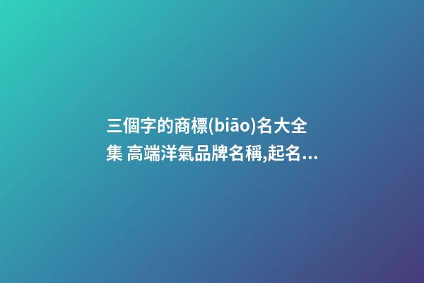 三個字的商標(biāo)名大全集 高端洋氣品牌名稱,起名之家